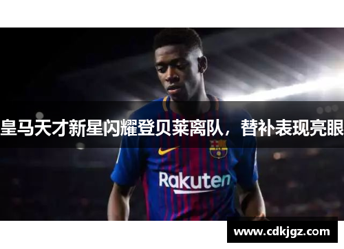 皇马天才新星闪耀登贝莱离队，替补表现亮眼