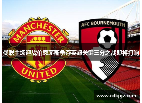 曼联主场迎战伯恩茅斯争夺英超关键三分之战即将打响