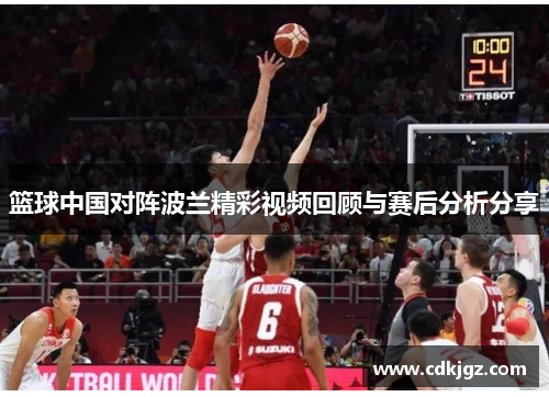 篮球中国对阵波兰精彩视频回顾与赛后分析分享