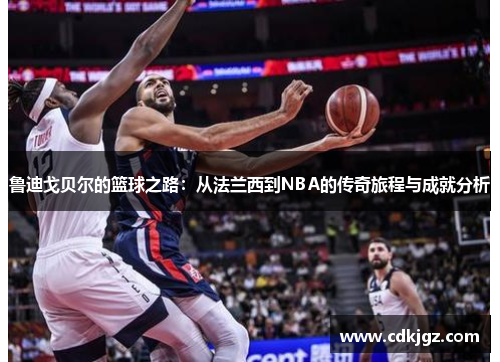 鲁迪戈贝尔的篮球之路：从法兰西到NBA的传奇旅程与成就分析